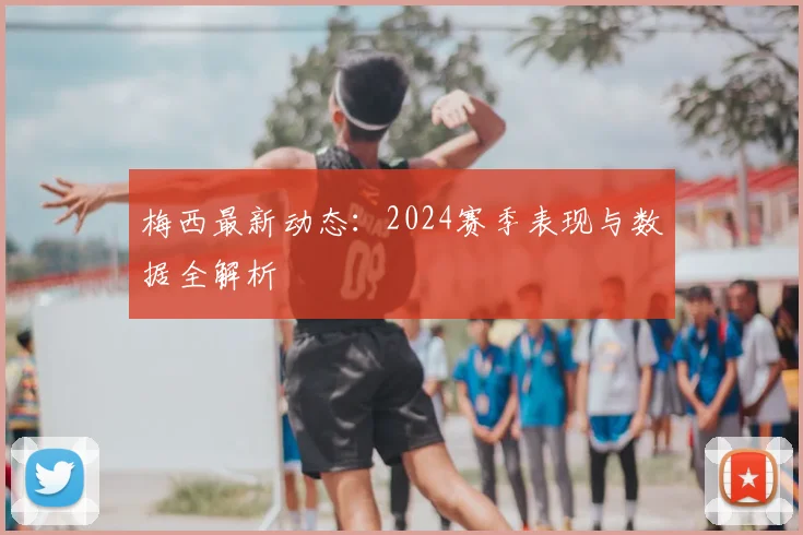 梅西最新动态:2024赛季表现与数据全解析