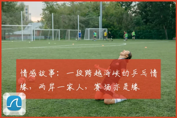 情感故事:一段跨越海峡的乒乓情缘,两岸一家人,赛场亦是缘
