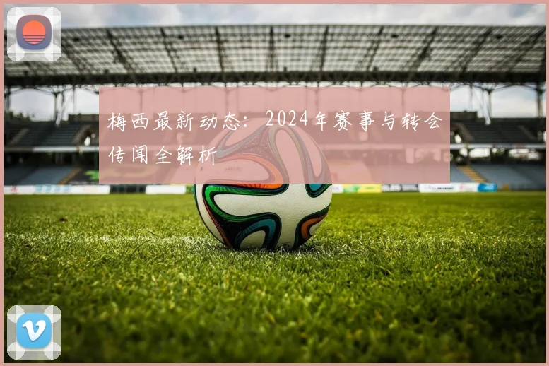 梅西最新动态:2024年赛事与转会传闻全解析