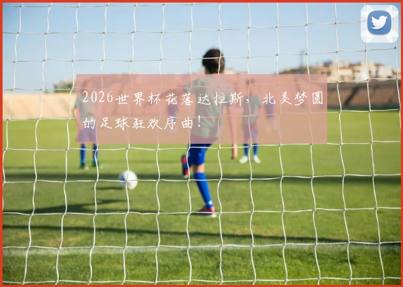 2026世界杯花落达拉斯,北美梦圆的足球狂欢序曲!